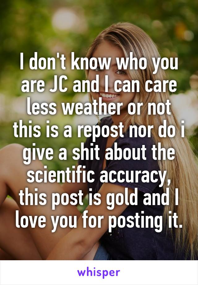 I don't know who you are JC and I can care less weather or not this is a repost nor do i give a shit about the scientific accuracy, this post is gold and I love you for posting it.