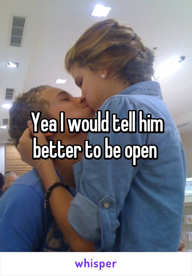Yea I would tell him better to be open 