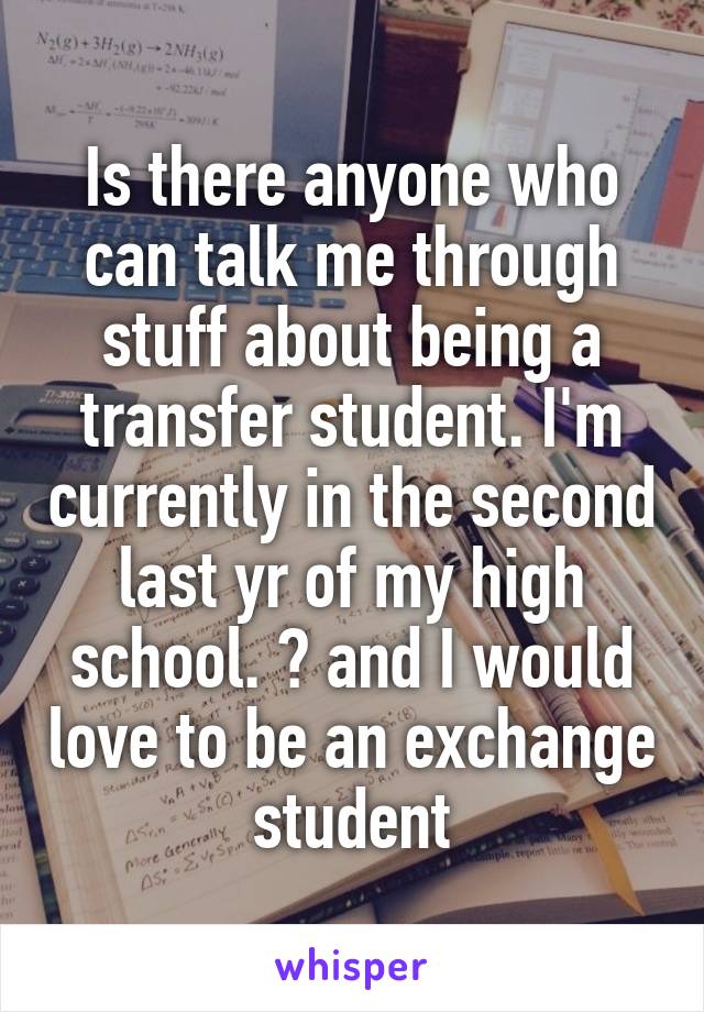 Is there anyone who can talk me through stuff about being a transfer student. I'm currently in the second last yr of my high school. 😊 and I would love to be an exchange student