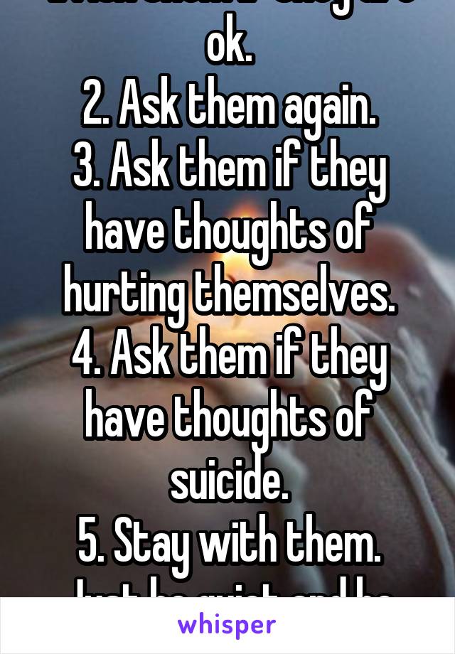 1. Ask them if they are ok.
2. Ask them again.
3. Ask them if they have thoughts of hurting themselves.
4. Ask them if they have thoughts of suicide.
5. Stay with them. Just be quiet and be there.