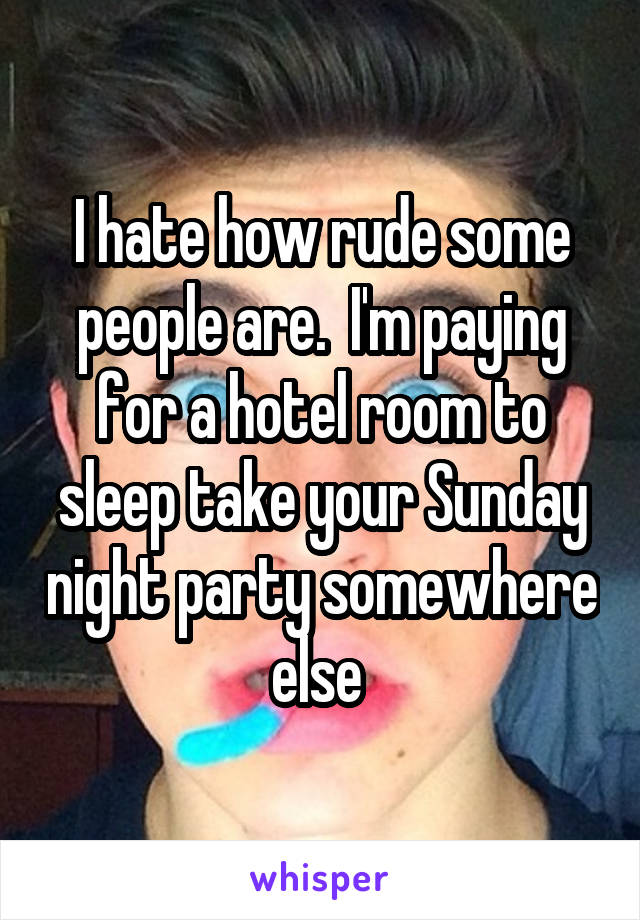 I hate how rude some people are.  I'm paying for a hotel room to sleep take your Sunday night party somewhere else 