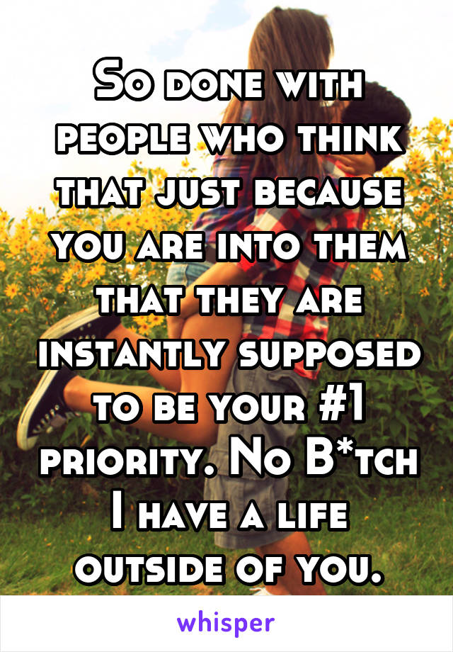 So done with people who think that just because you are into them that they are instantly supposed to be your #1 priority. No B*tch I have a life outside of you.