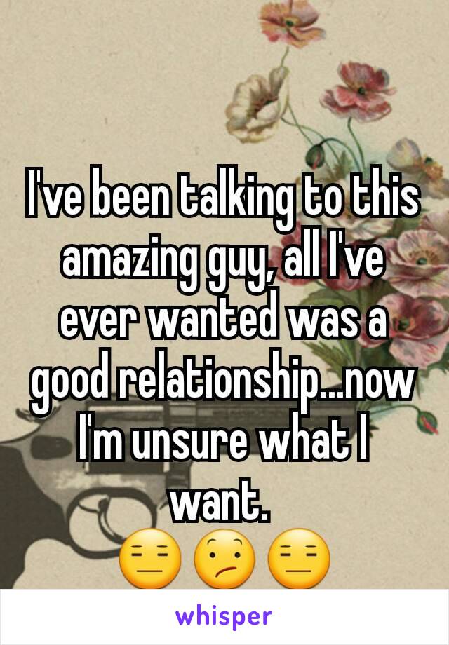 I've been talking to this amazing guy, all I've ever wanted was a good relationship...now I'm unsure what I want. 
😑😕😑