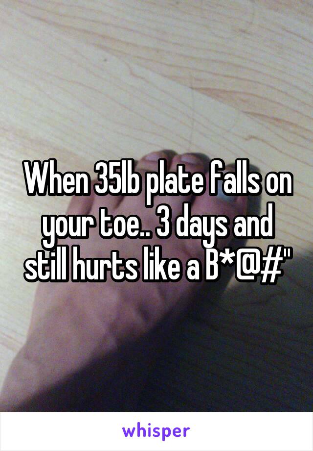 When 35lb plate falls on your toe.. 3 days and still hurts like a B*@#"
