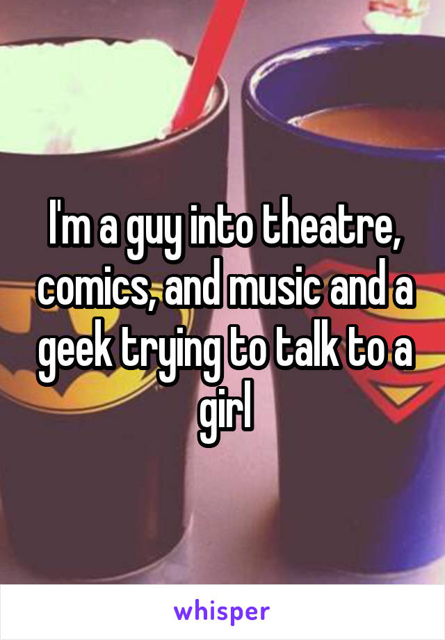 I'm a guy into theatre, comics, and music and a geek trying to talk to a girl