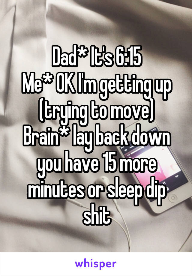 Dad* It's 6:15
Me* OK I'm getting up (trying to move)
Brain* lay back down you have 15 more minutes or sleep dip shit