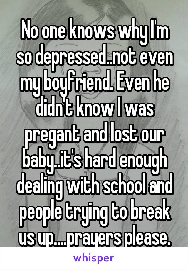 No one knows why I'm so depressed..not even my boyfriend. Even he didn't know I was pregant and lost our baby..it's hard enough dealing with school and people trying to break us up....prayers please.