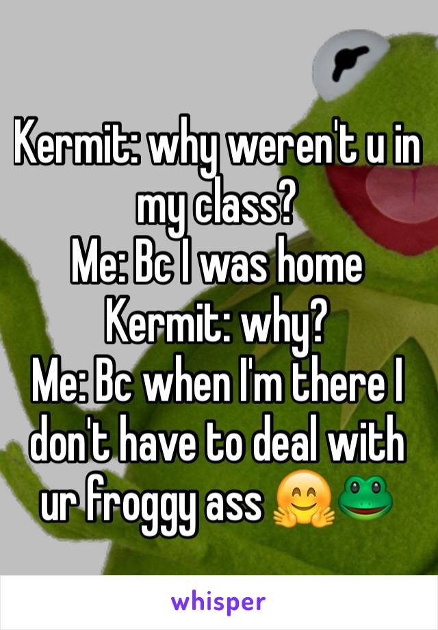 Kermit: why weren't u in my class?
Me: Bc I was home 
Kermit: why? 
Me: Bc when I'm there I don't have to deal with ur froggy ass 🤗🐸