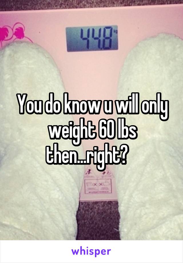 You do know u will only weight 60 lbs then...right?   