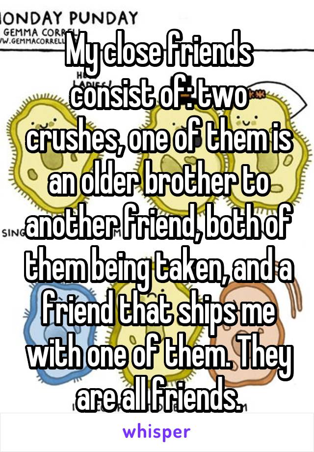 My close friends consist of: two crushes, one of them is an older brother to another friend, both of them being taken, and a friend that ships me with one of them. They are all friends.