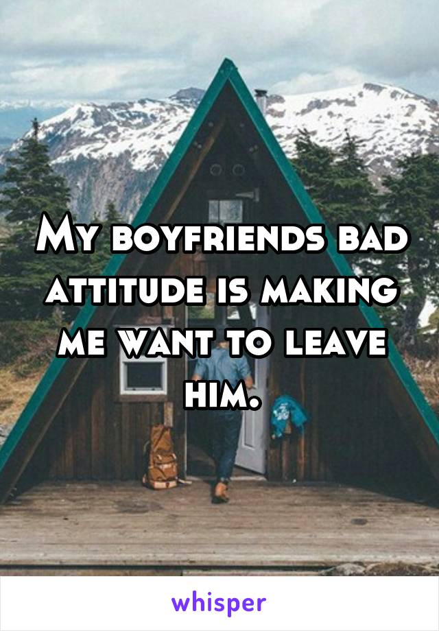 My boyfriends bad attitude is making me want to leave him.