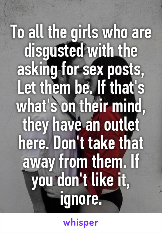 To all the girls who are disgusted with the asking for sex posts,
Let them be. If that's what's on their mind, they have an outlet here. Don't take that away from them. If you don't like it, ignore.