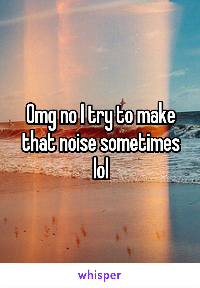 Omg no I try to make that noise sometimes lol