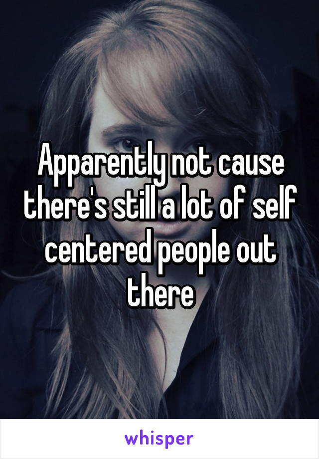 Apparently not cause there's still a lot of self centered people out there