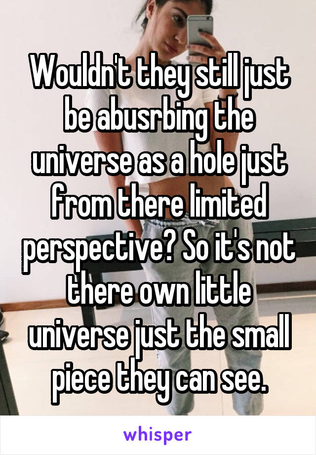 Wouldn't they still just be abusrbing the universe as a hole just from there limited perspective? So it's not there own little universe just the small piece they can see.