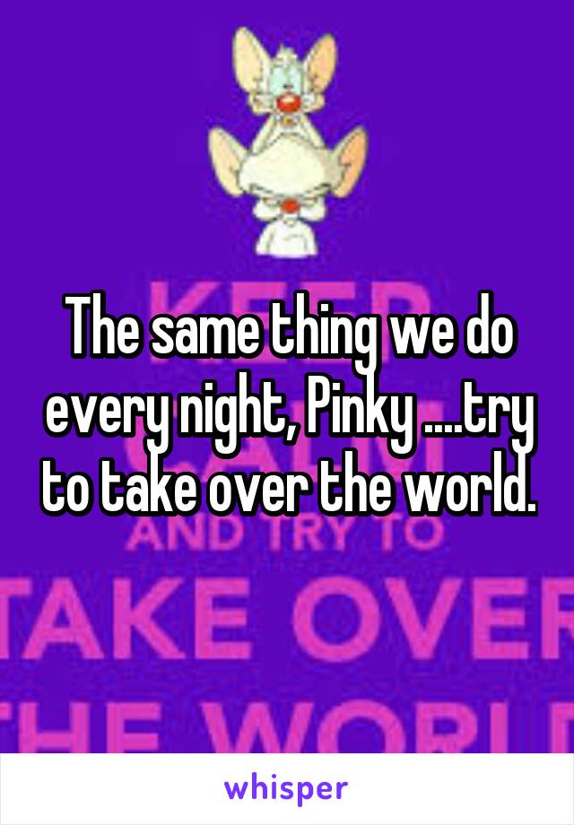 The same thing we do every night, Pinky ....try to take over the world.