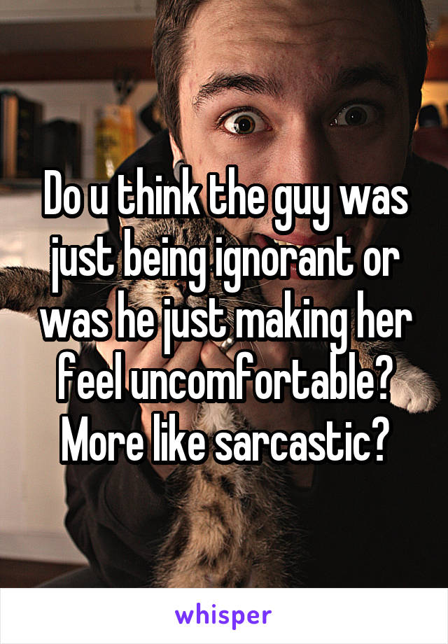 Do u think the guy was just being ignorant or was he just making her feel uncomfortable? More like sarcastic?