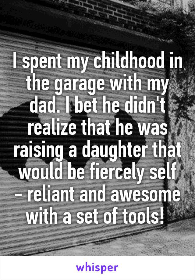 I spent my childhood in the garage with my dad. I bet he didn't realize that he was raising a daughter that would be fiercely self - reliant and awesome with a set of tools! 