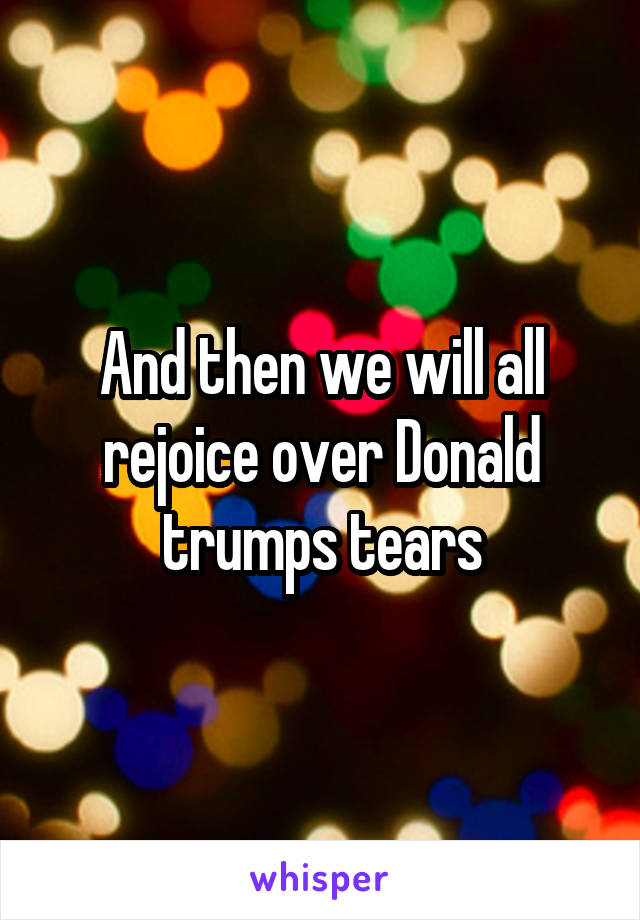 And then we will all rejoice over Donald trumps tears