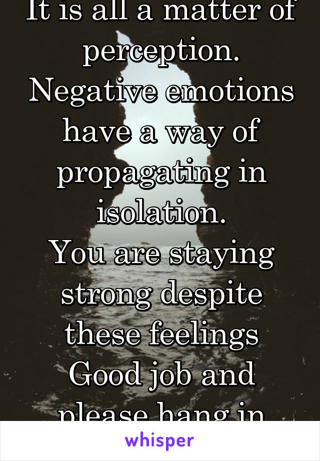 It is all a matter of perception.
Negative emotions have a way of propagating in isolation.
You are staying strong despite these feelings
Good job and please hang in there.
