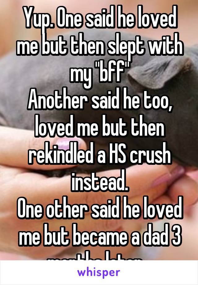 Yup. One said he loved me but then slept with my "bff"
Another said he too, loved me but then rekindled a HS crush instead.
One other said he loved me but became a dad 3 months later...