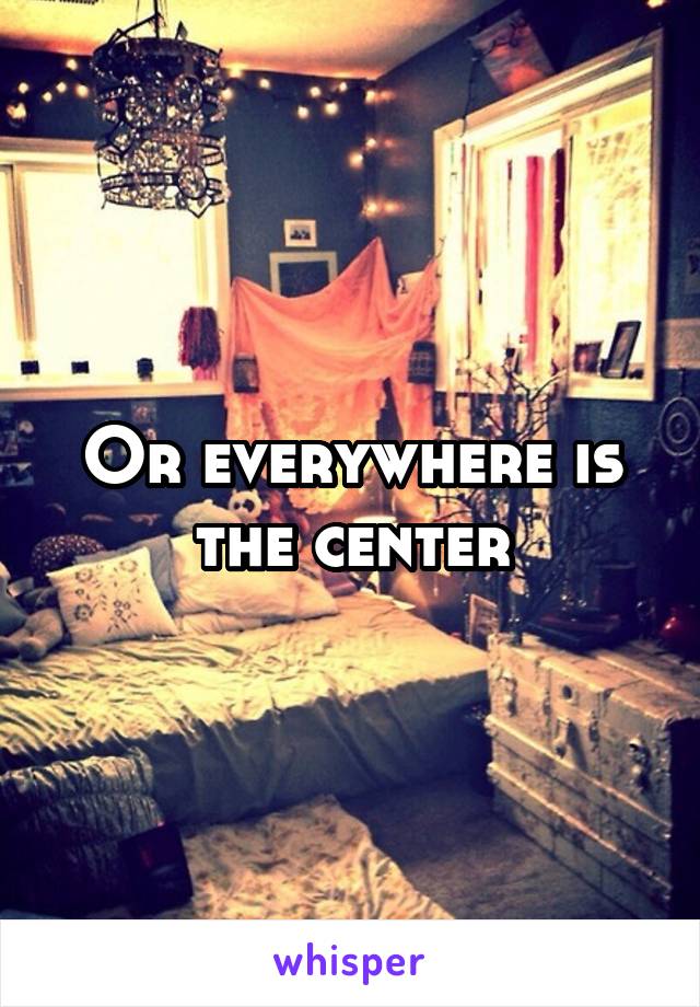 Or everywhere is the center