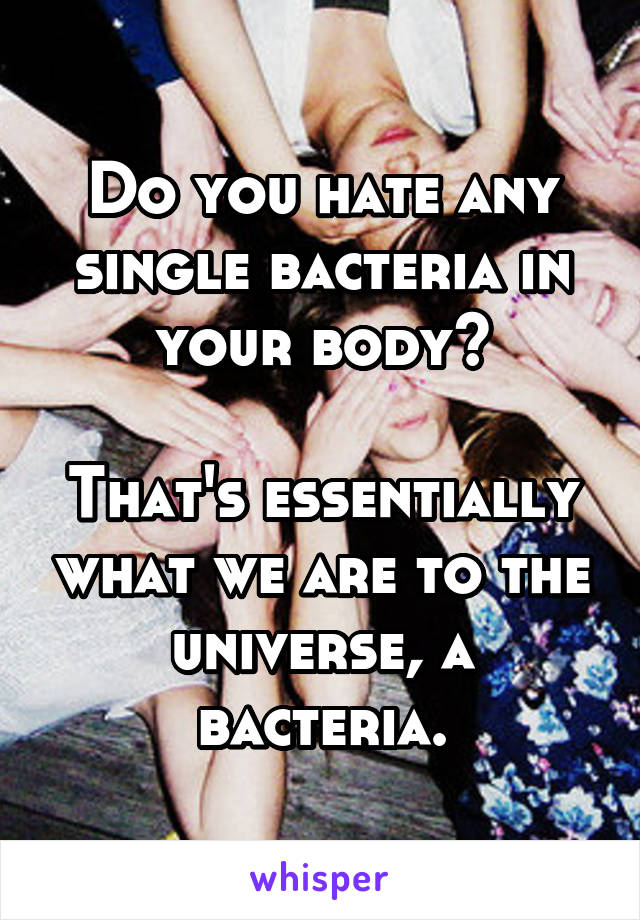 Do you hate any single bacteria in your body?

That's essentially what we are to the universe, a bacteria.