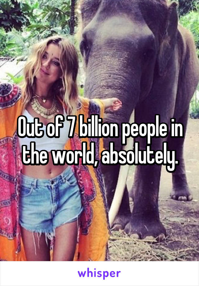 Out of 7 billion people in the world, absolutely.