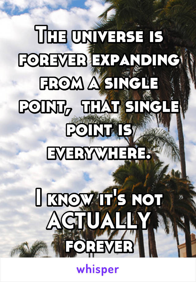 The universe is forever expanding from a single point,  that single point is everywhere.

I know it's not ACTUALLY forever