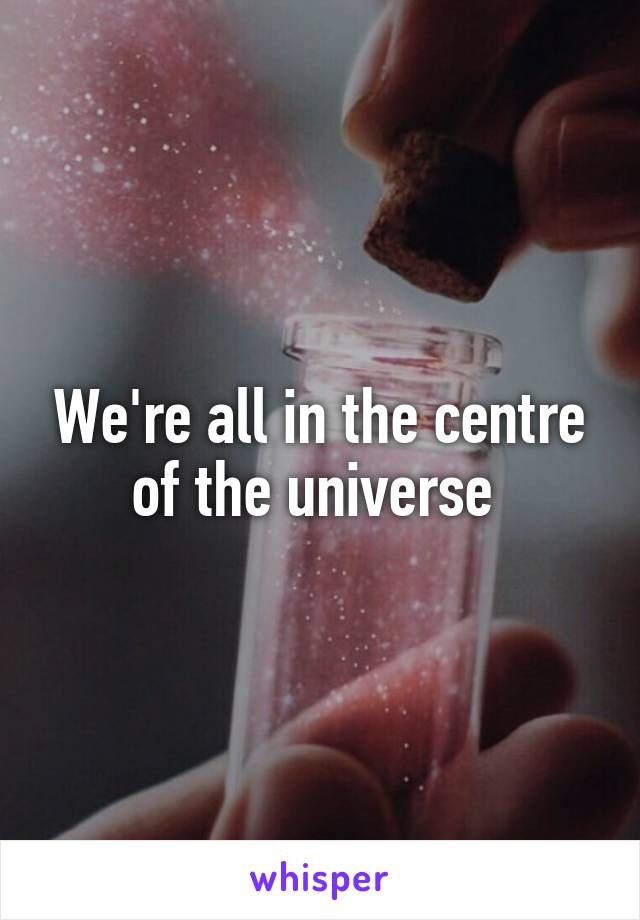 We're all in the centre of the universe 