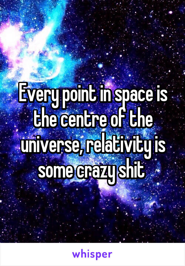 Every point in space is the centre of the universe, relativity is some crazy shit 