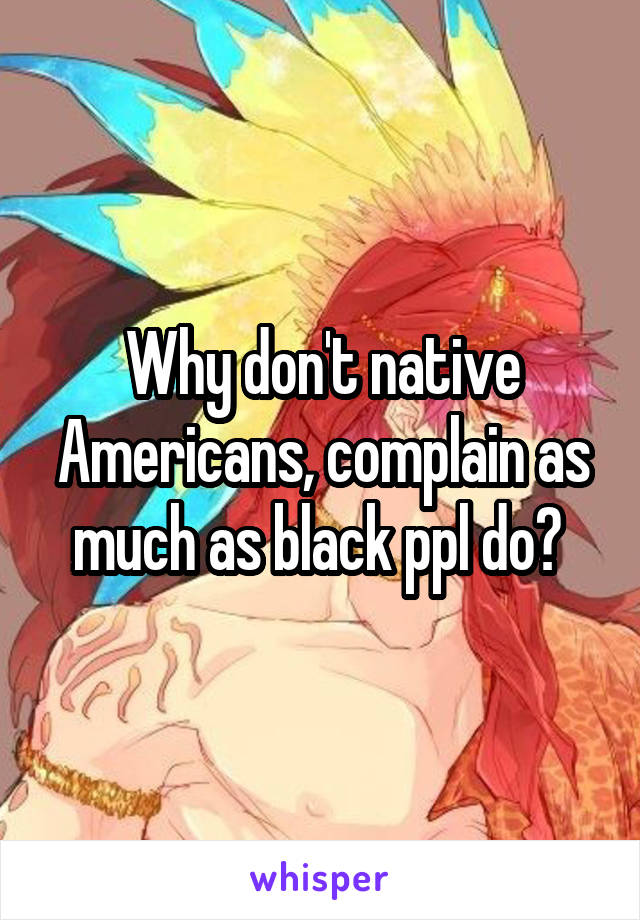 Why don't native Americans, complain as much as black ppl do? 