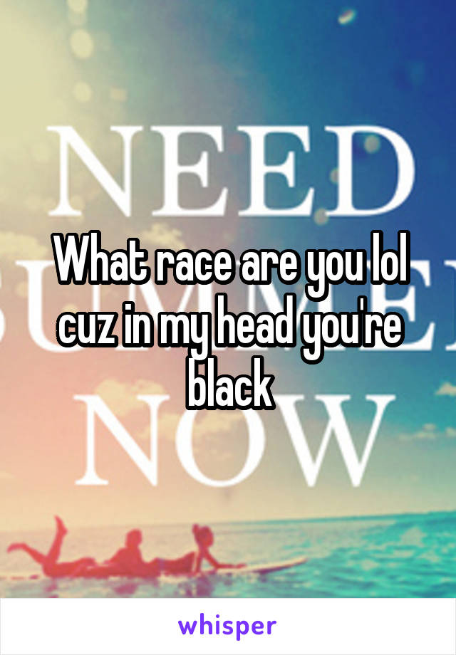 What race are you lol cuz in my head you're black