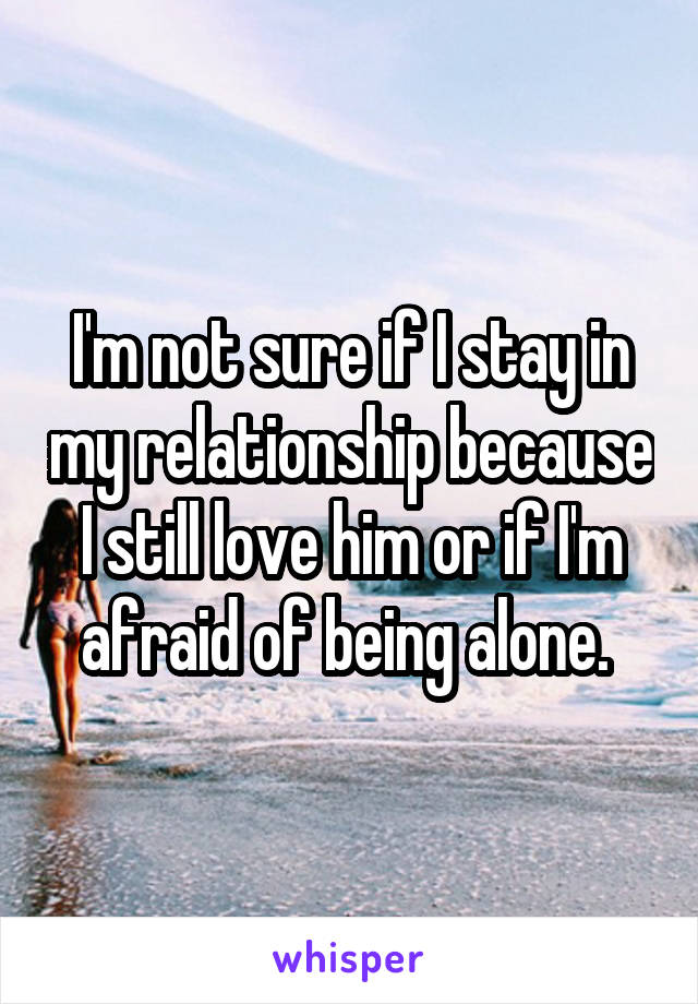 I'm not sure if I stay in my relationship because I still love him or if I'm afraid of being alone. 
