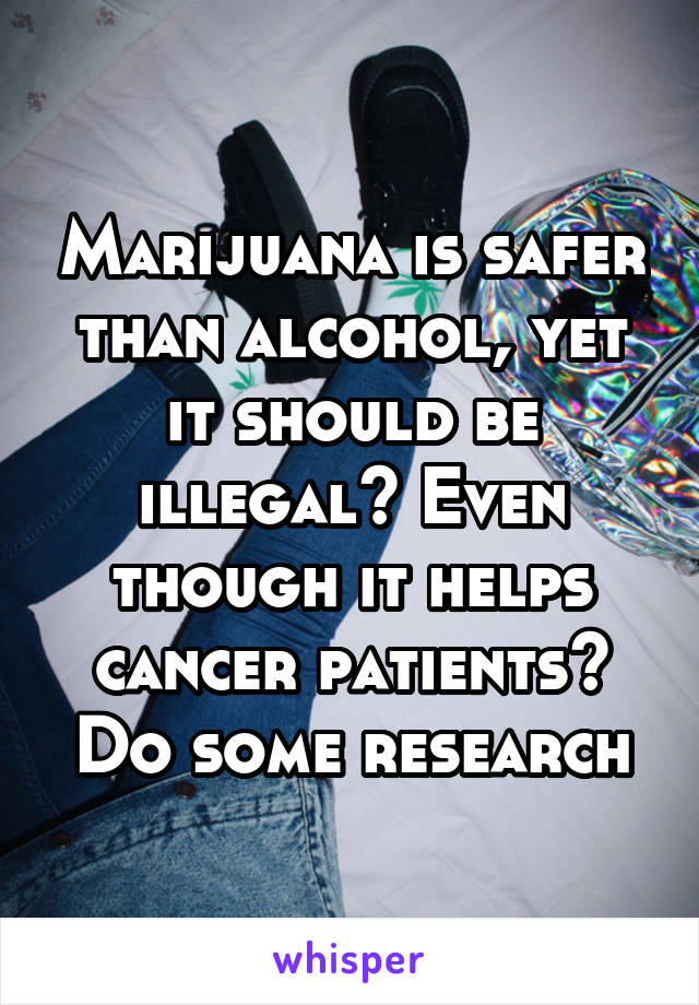 Marijuana is safer than alcohol, yet it should be illegal? Even though it helps cancer patients? Do some research