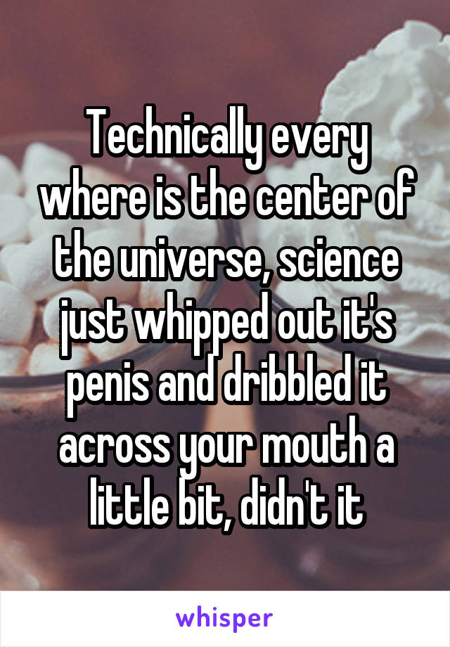 Technically every where is the center of the universe, science just whipped out it's penis and dribbled it across your mouth a little bit, didn't it