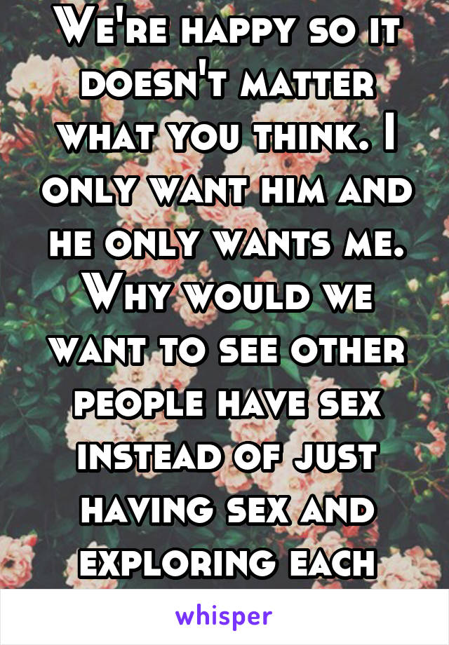 We're happy so it doesn't matter what you think. I only want him and he only wants me. Why would we want to see other people have sex instead of just having sex and exploring each other's bodies?