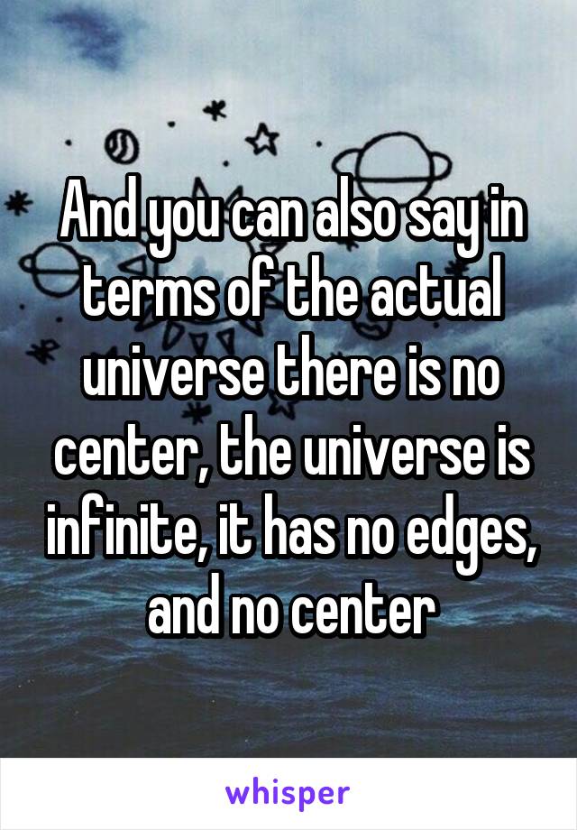 And you can also say in terms of the actual universe there is no center, the universe is infinite, it has no edges, and no center