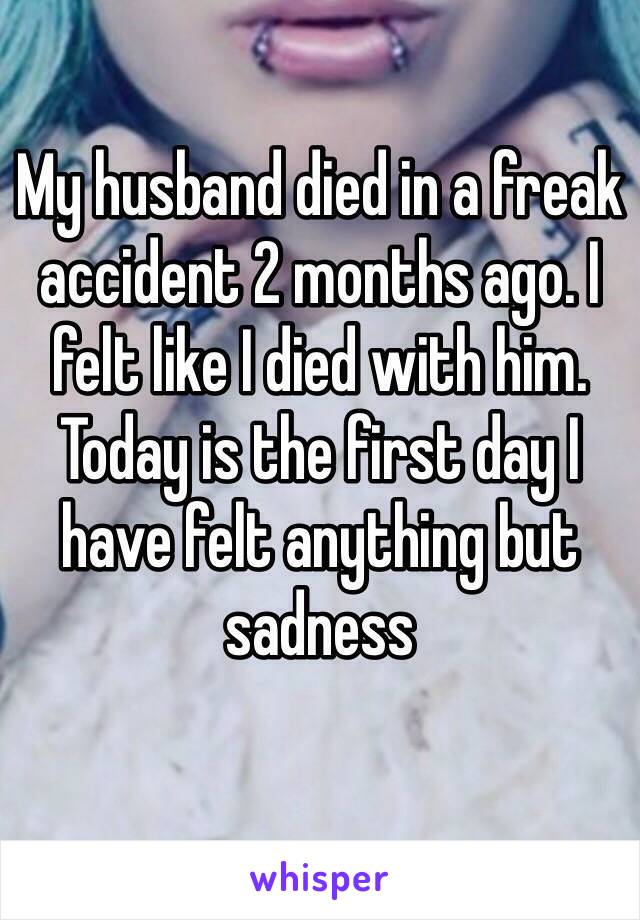 My husband died in a freak accident 2 months ago. I felt like I died with him. Today is the first day I have felt anything but sadness