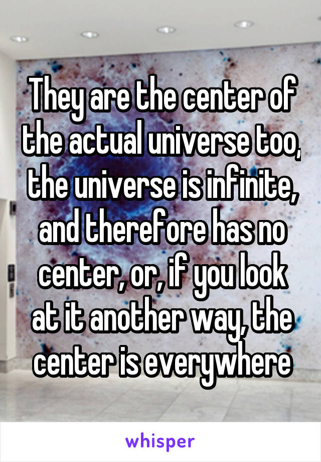 They are the center of the actual universe too, the universe is infinite, and therefore has no center, or, if you look at it another way, the center is everywhere