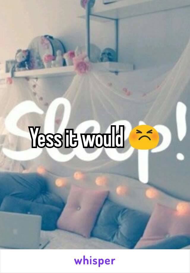 Yess it would 😣