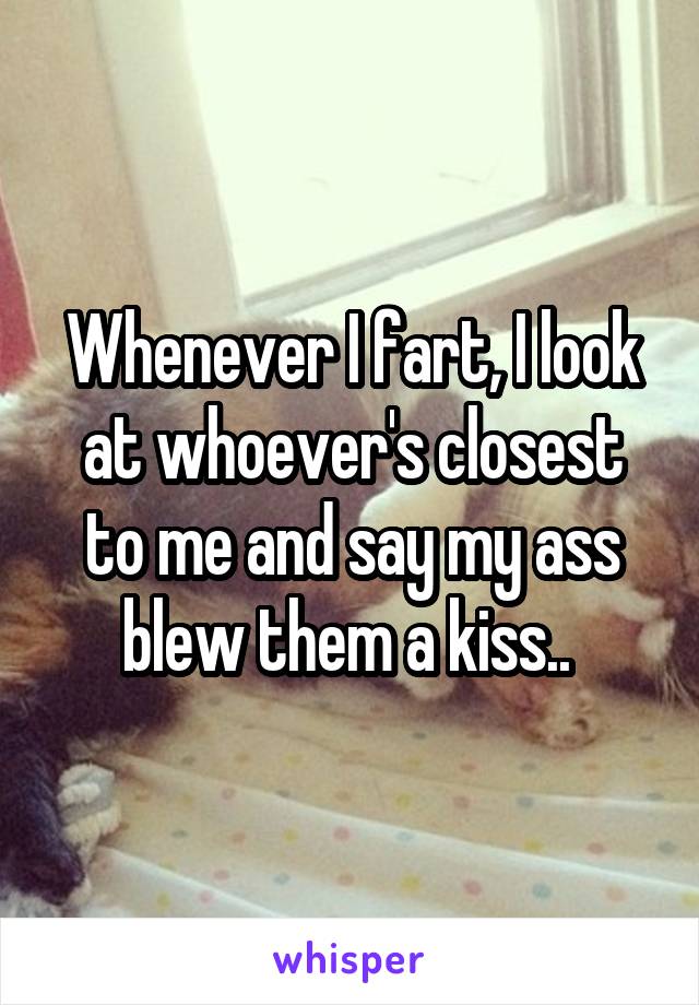 Whenever I fart, I look at whoever's closest to me and say my ass blew them a kiss.. 