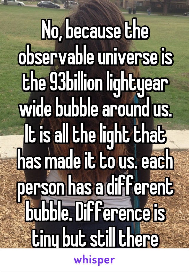 No, because the observable universe is the 93billion lightyear wide bubble around us. It is all the light that has made it to us. each person has a different bubble. Difference is tiny but still there