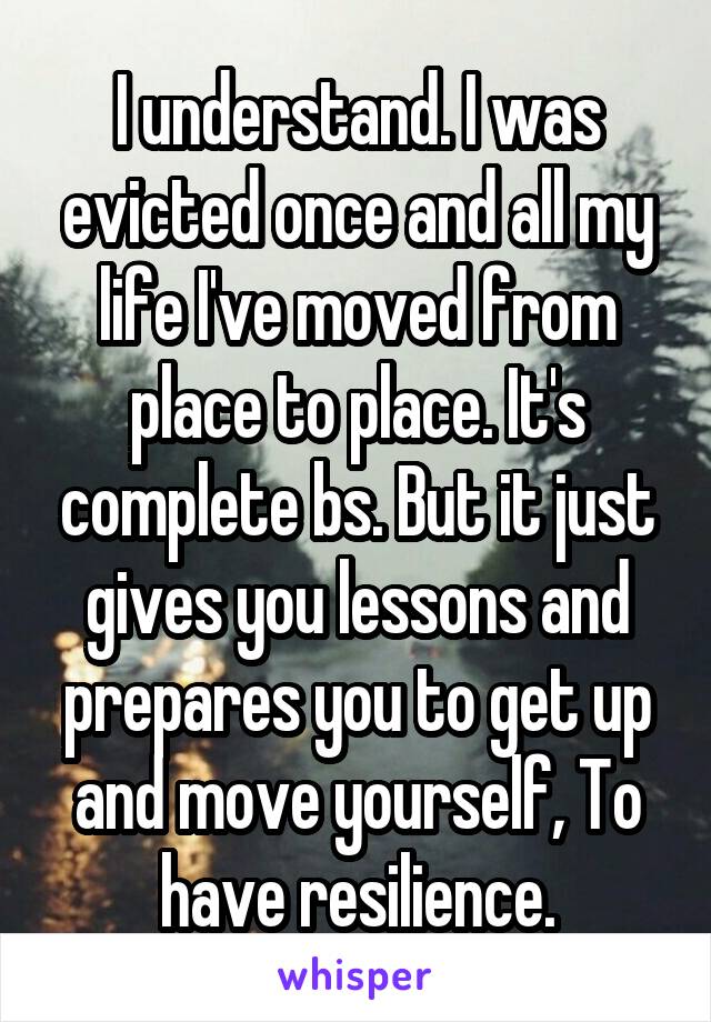 I understand. I was evicted once and all my life I've moved from place to place. It's complete bs. But it just gives you lessons and prepares you to get up and move yourself, To have resilience.