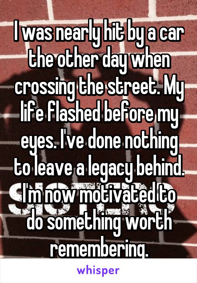 I was nearly hit by a car the other day when crossing the street. My life flashed before my eyes. I've done nothing to leave a legacy behind.
I'm now motivated to do something worth remembering.