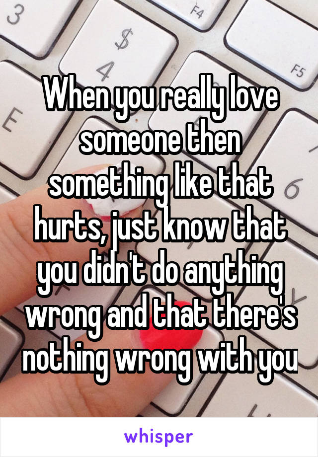 When you really love someone then something like that hurts, just know that you didn't do anything wrong and that there's nothing wrong with you