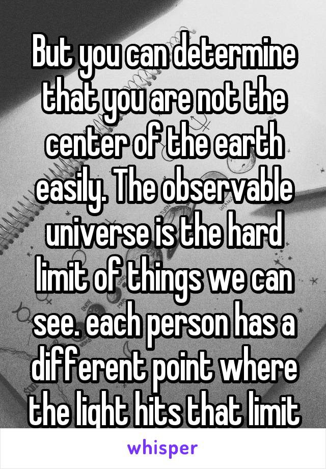 But you can determine that you are not the center of the earth easily. The observable universe is the hard limit of things we can see. each person has a different point where the light hits that limit