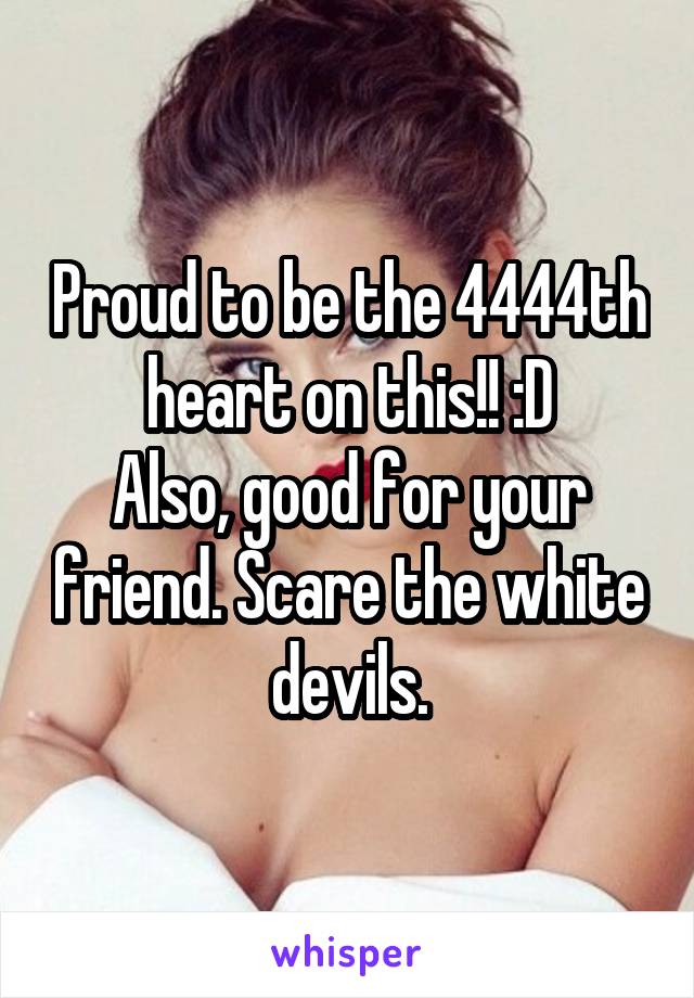 Proud to be the 4444th heart on this!! :D
Also, good for your friend. Scare the white devils.