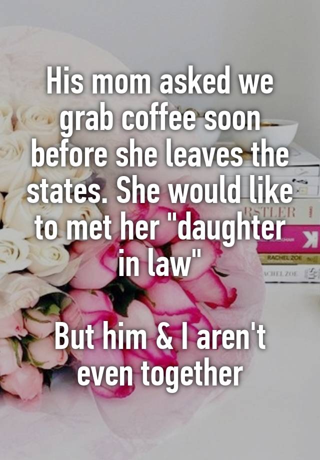 His mom asked we grab coffee soon before she leaves the states. She would like to met her "daughter in law"

But him & I aren't even together