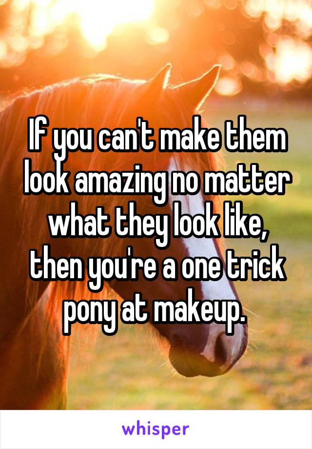 If you can't make them look amazing no matter what they look like, then you're a one trick pony at makeup. 